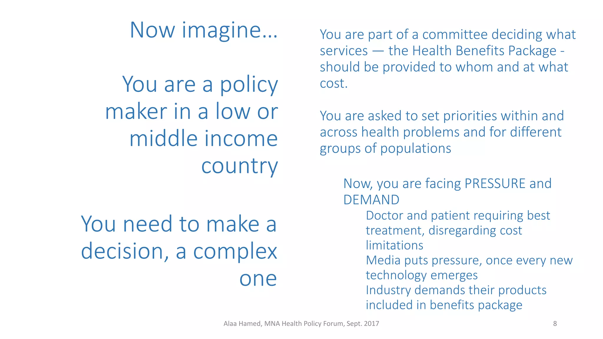 Now imagine…
You are a policy
maker in a low or
middle income
country
You are part of a committee deciding what
services — the Health Benefits Package -
should be provided to whom and at what
cost.
You are asked to set priorities within and
across health problems and for different
groups of populations
8Alaa Hamed, MNA Health Policy Forum, Sept. 2017
Now, you are facing PRESSURE and
DEMAND
Doctor and patient requiring best
treatment, disregarding cost
limitations
Media puts pressure, once every new
technology emerges
Industry demands their products
included in benefits package
You need to make a
decision, a complex
one
 