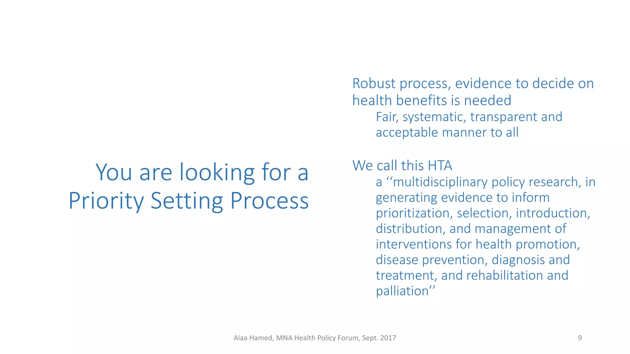 You are looking for a
Priority Setting Process
Robust process, evidence to decide on
health benefits is needed
Fair, systematic, transparent and
acceptable manner to all
We call this HTA
a ‘‘multidisciplinary policy research, in
generating evidence to inform
prioritization, selection, introduction,
distribution, and management of
interventions for health promotion,
disease prevention, diagnosis and
treatment, and rehabilitation and
palliation’’
9Alaa Hamed, MNA Health Policy Forum, Sept. 2017
 