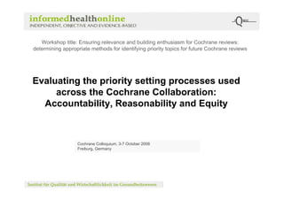Workshop title: Ensuring relevance and building enthusiasm for Cochrane reviews:
determining appropriate methods for identifying priority topics for future Cochrane reviews




Evaluating the priority setting processes used
     across the Cochrane Collaboration:
  Accountability, Reasonability and Equity



                  Cochrane Colloquium, 3-7 October 2008
                  Freiburg, Germany
 