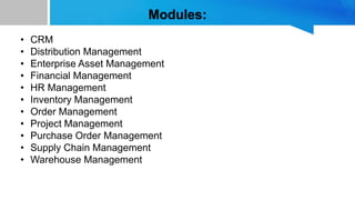 Modules:
• CRM
• Distribution Management
• Enterprise Asset Management
• Financial Management
• HR Management
• Inventory Management
• Order Management
• Project Management
• Purchase Order Management
• Supply Chain Management
• Warehouse Management
 