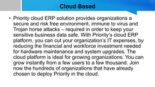 Cloud Based
• Priority cloud ERP solution provides organizations a
secure and risk free environment, immune to virus and
Trojan horse attacks – required in order to keep your
sensitive business data safe. With Priority‘s cloud ERP
platform, you can cut your organization’s IT expenses, by
reducing the financial and workforce investment needed
for hardware maintenance and system upgrades. The
cloud platform is ideal for growing organizations. You can
grow instantly from a few users to a few thousand. Join
now the hundreds of organizations that have already
chosen to deploy Priority in the cloud.
 