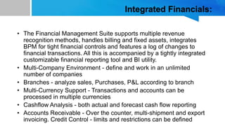Integrated Financials:
• The Financial Management Suite supports multiple revenue
recognition methods, handles billing and fixed assets, integrates
BPM for tight financial controls and features a log of changes to
financial transactions. All this is accompanied by a tightly integrated
customizable financial reporting tool and BI utility.
• Multi-Company Environment - define and work in an unlimited
number of companies
• Branches - analyze sales, Purchases, P&L according to branch
• Multi-Currency Support - Transactions and accounts can be
processed in multiple currencies
• Cashflow Analysis - both actual and forecast cash flow reporting
• Accounts Receivable - Over the counter, multi-shipment and export
invoicing. Credit Control - limits and restrictions can be defined
 