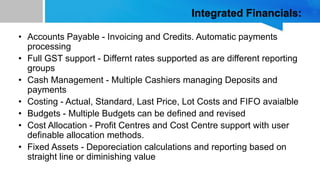 Integrated Financials:
• Accounts Payable - Invoicing and Credits. Automatic payments
processing
• Full GST support - Differnt rates supported as are different reporting
groups
• Cash Management - Multiple Cashiers managing Deposits and
payments
• Costing - Actual, Standard, Last Price, Lot Costs and FIFO avaialble
• Budgets - Multiple Budgets can be defined and revised
• Cost Allocation - Profit Centres and Cost Centre support with user
definable allocation methods.
• Fixed Assets - Deporeciation calculations and reporting based on
straight line or diminishing value
 