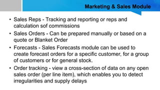 Marketing & Sales Module
• Sales Reps - Tracking and reporting or reps and
calculation sof commissions
• Sales Orders - Can be prepared manually or based on a
quote or Blanket Order
• Forecasts - Sales Forecasts module can be used to
create forecast orders for a specific customer, for a group
of customers or for general stock.
• Order tracking - view a cross-section of data on any open
sales order (per line item), which enables you to detect
irregularities and supply delays
 