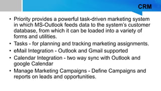 CRM
• Priority provides a powerful task-driven marketing system
in which MS-Outlook feeds data to the system’s customer
database, from which it can be loaded into a variety of
forms and utilities.
• Tasks - for planning and tracking marketing assignments.
• eMail Integration - Outlook and Gmail supported
• Calendar Integration - two way sync with Outlook and
google Calendar
• Manage Marketing Campaigns - Define Campaigns and
reports on leads and opportunities.
 