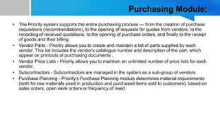 Purchasing Module:
• The Priority system supports the entire purchasing process — from the creation of purchase
requisitions (recommendations), to the opening of requests for quotes from vendors, to the
recording of received quotations, to the opening of purchase orders, and finally to the receipt
of goods and their billing.
• Vendor Parts - Priority allows you to create and maintain a list of parts supplied by each
vendor. This list includes the vendor's catalogue number and description of the part, which
appear on printouts of purchasing documents .
• Vendor Price Lists - Priority allows you to maintain an unlimited number of price lists for each
vendor.
• Subcontractors - Subcontractors are managed in the system as a sub-group of vendors
• Purchase Planning - Priority's Purchase Planning module determines material requirements
(both for raw materials used in production and purchased items sold to customers), based on
sales orders, open work orders or frequency of need.
 