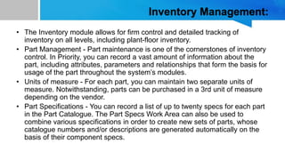 Inventory Management:
• The Inventory module allows for firm control and detailed tracking of
inventory on all levels, including plant-floor inventory.
• Part Management - Part maintenance is one of the cornerstones of inventory
control. In Priority, you can record a vast amount of information about the
part, including attributes, parameters and relationships that form the basis for
usage of the part throughout the system’s modules.
• Units of measure - For each part, you can maintain two separate units of
measure. Notwithstanding, parts can be purchased in a 3rd unit of measure
depending on the vendor.
• Part Specifications - You can record a list of up to twenty specs for each part
in the Part Catalogue. The Part Specs Work Area can also be used to
combine various specifications in order to create new sets of parts, whose
catalogue numbers and/or descriptions are generated automatically on the
basis of their component specs.
 