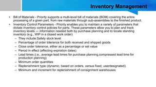 Inventory Management
• Bill of Materials - Priority supports a multi-level bill of materials (BOM) covering the entire
processing of a given part, from raw materials through sub-assemblies to the finished product.
• Inventory Control Parameters - Priority enables you to maintain a variety of parameters that
dictate inventory control policies for parts. These parameters allow you to plan and track
inventory levels — information needed both by purchase planning and to locate standing
inventory (e.g., WIP in a closed work order)
– They include:Safety stock level
– Percentage of order tolerance for both received and shipped goods
– Close order tolerance, either as a percentage or set value
– Period in effect (affecting expiration dates)
– Lead times (i.e., average lead times for purchase planning,compressed lead time for
production planning)
– Minimum order quantities
– Replenishment type (dynamic, based on orders, versus fixed, userdesignated).
– Minimum and increment for replenishment of consignment warehouses
 