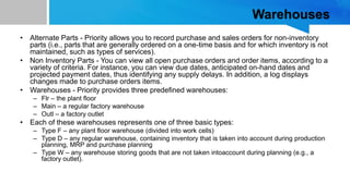 Warehouses
• Alternate Parts - Priority allows you to record purchase and sales orders for non-inventory
parts (i.e., parts that are generally ordered on a one-time basis and for which inventory is not
maintained, such as types of services).
• Non Inventory Parts - You can view all open purchase orders and order items, according to a
variety of criteria. For instance, you can view due dates, anticipated on-hand dates and
projected payment dates, thus identifying any supply delays. In addition, a log displays
changes made to purchase orders items.
• Warehouses - Priority provides three predefined warehouses:
– Flr – the plant floor
– Main – a regular factory warehouse
– Outl – a factory outlet
• Each of these warehouses represents one of three basic types:
– Type F – any plant floor warehouse (divided into work cells)
– Type D – any regular warehouse, containing inventory that is taken into account during production
planning, MRP and purchase planning
– Type W – any warehouse storing goods that are not taken intoaccount during planning (e.g., a
factory outlet).
 