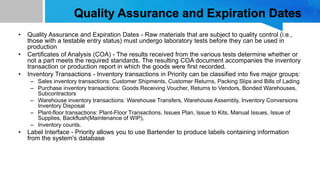 Quality Assurance and Expiration Dates
• Quality Assurance and Expiration Dates - Raw materials that are subject to quality control (i.e.,
those with a testable entry status) must undergo laboratory tests before they can be used in
production
• Certificates of Analysis (COA) - The results received from the various tests determine whether or
not a part meets the required standards. The resulting COA document accompanies the inventory
transaction or production report in which the goods were first recorded.
• Inventory Transactions - Inventory transactions in Priority can be classified into five major groups:
– Sales inventory transactions: Customer Shipments, Customer Returns, Packing Slips and Bills of Lading
– Purchase inventory transactions: Goods Receiving Voucher, Returns to Vendors, Bonded Warehouses,
Subcontractors
– Warehouse inventory transactions: Warehouse Transfers, Warehouse Assembly, Inventory Conversions
Inventory Disposal
– Plant-floor transactions: Plant-Floor Transactions, Issues Plan, Issue to Kits, Manual Issues, Issue of
Supplies, Backflush(Maintenance of WIP),
– Inventory counts.
• Label Interface - Priority allows you to use Bartender to produce labels containing information
from the system's database
 