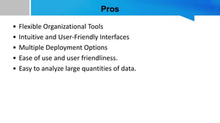 Pros
• Flexible Organizational Tools
• Intuitive and User-Friendly Interfaces
• Multiple Deployment Options
• Ease of use and user friendliness.
• Easy to analyze large quantities of data.
 