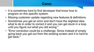 Cons:
• It is sometimes hard to find developer that know how to
program on this specific system.
• Missing customer update regarding new features & definitions.
• Sometimes you get an error and don't have the slightest idea
what to do in order to correct it and you can get stuck in a loop
until you figure out what you did wrong."
• "Error correction could be a challenge. Since instead of simply
going back you get out from the existing screen and it is hard to
get back."
 