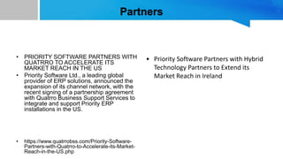 Partners
• PRIORITY SOFTWARE PARTNERS WITH
QUATRRO TO ACCELERATE ITS
MARKET REACH IN THE US
• Priority Software Ltd., a leading global
provider of ERP solutions, announced the
expansion of its channel network, with the
recent signing of a partnership agreement
with Quatrro Business Support Services to
integrate and support Priority ERP
installations in the US.
• https://www.quatrrobss.com/Priority-Software-
Partners-with-Quatrro-to-Accelerate-its-Market-
Reach-in-the-US.php
• Priority Software Partners with Hybrid
Technology Partners to Extend its
Market Reach in Ireland
 