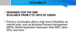 SCALABILITY
• DESIGNED FOR THE SME
SCALABLE FROM 5 TO 100'S OF USERS
• Priority’s functionality offers a high level of flexibility via
internal tools, such as Business Process Management
(BPM), Mobile Application Generator, Web SDK, Open
APIs, and more.
 
