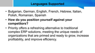 Languages Supported
• Bulgarian, German, English, French, Hebrew, Italian,
Polish, Romanian, Spanish
• How do you position yourself against your
competitors?
• Priority offers a refreshing alternative to traditional
complex ERP solutions, meeting the unique needs of
organizations that are primed and ready to grow, increase
profitability, and improve efficiency.
 