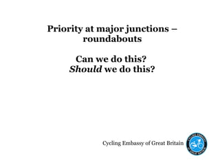 Cycling Embassy of Great Britain
Priority at major junctions –
roundabouts
Can we do this?
Should we do this?
 