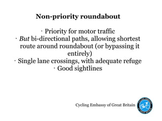 Cycling Embassy of Great Britain
Non-priority roundabout
• Priority for motor traffic
• But bi-directional paths, allowing shortest
route around roundabout (or bypassing it
entirely)
• Single lane crossings, with adequate refuge
• Good sightlines
 