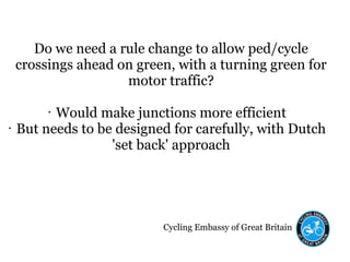 Cycling Embassy of Great Britain
Do we need a rule change to allow ped/cycle
crossings ahead on green, with a turning green for
motor traffic?
• Would make junctions more efficient
• But needs to be designed for carefully, with Dutch
'set back' approach
 