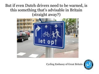 Cycling Embassy of Great Britain
But if even Dutch drivers need to be warned, is
this something that's advisable in Britain
(straight away?)
 