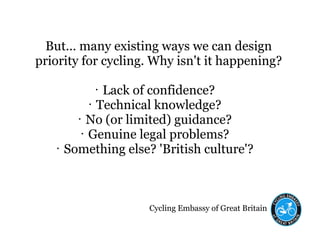 Cycling Embassy of Great Britain
But... many existing ways we can design
priority for cycling. Why isn't it happening?
• Lack of confidence?
• Technical knowledge?
• No (or limited) guidance?
• Genuine legal problems?
• Something else? 'British culture'?
 