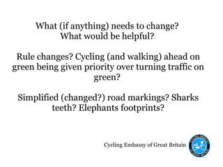 Cycling Embassy of Great Britain
What (if anything) needs to change?
What would be helpful?
Rule changes? Cycling (and walking) ahead on
green being given priority over turning traffic on
green?
Simplified (changed?) road markings? Sharks
teeth? Elephants footprints?
 