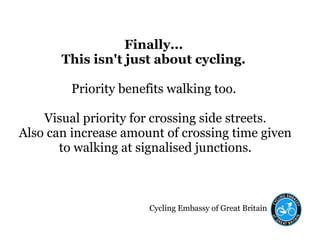Cycling Embassy of Great Britain
Finally...
This isn't just about cycling.
Priority benefits walking too.
Visual priority for crossing side streets.
Also can increase amount of crossing time given
to walking at signalised junctions.
 