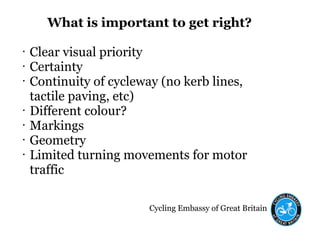 Cycling Embassy of Great Britain
What is important to get right?
• Clear visual priority
• Certainty
• Continuity of cycleway (no kerb lines,
tactile paving, etc)
• Different colour?
• Markings
• Geometry
• Limited turning movements for motor
traffic
 