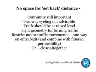 Cycling Embassy of Great Britain
No space for 'set back' distance -
• Continuity still important
• Two-way cycling not advisable
• Track should be at raised level
• Tight geometry for turning traffic
• Restrict motor traffic movements – one-way
on entry/exit (and combine with filtered
permeability)
• Or – close altogether
•
 
