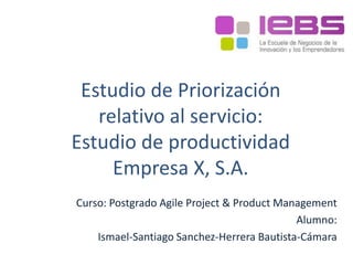 Estudio de Priorización
relativo al servicio:
Estudio de productividad
Empresa X, S.A.
Curso: Postgrado Agile Project & Product Management
Alumno:
Ismael-Santiago Sanchez-Herrera Bautista-Cámara
 