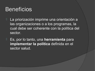 Beneficios
   La priorización imprime una orientación a
    las organizaciones o a los programas, la
    cual debe ser coherente con la política del
    sector.
   Es, por lo tanto, una herramienta para
    implementar la política definida en el
    sector salud.
 