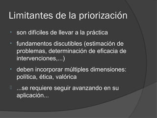 Limitantes de la priorización
•   son difíciles de llevar a la práctica
•   fundamentos discutibles (estimación de
    problemas, determinación de eficacia de
    intervenciones,...)
•   deben incorporar múltiples dimensiones:
    política, ética, valórica
   ...se requiere seguir avanzando en su
    aplicación...
 