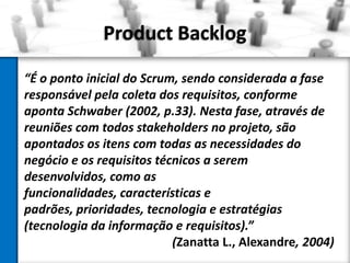 Product Backlog
“É o ponto inicial do Scrum, sendo considerada a fase
responsável pela coleta dos requisitos, conforme
aponta Schwaber (2002, p.33). Nesta fase, através de
reuniões com todos stakeholders no projeto, são
apontados os itens com todas as necessidades do
negócio e os requisitos técnicos a serem
desenvolvidos, como as
funcionalidades, características e
padrões, prioridades, tecnologia e estratégias
(tecnologia da informação e requisitos).”
(Zanatta L., Alexandre, 2004)

 