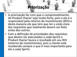 Priorização
• A priorização faz com que o comprometimento
do Product Owner seja muito forte, pois o ele é o
responsável pelo retorno do investimento (ROI) e
desta maneira ele que tem que ter a visão clara
dos requisitos que realmente devem ser feito
antes dos outros.
• Com a definição de prioridades dos requisitos
que devem ser executados a cada Sprint o
Product Owner busca o resultado em seu ROI
(retorno de investimento), pois o cliente está
recebendo sempre o que é mais importante para
ele a cada Sprint.

 
