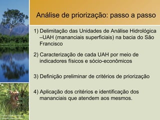 Análise de priorização: passo a passo

                        1) Delimitação das Unidades de Análise Hidrológica
                           –UAH (mananciais superficiais) na bacia do São
                           Francisco

                        2) Caracterização de cada UAH por meio de
                           indicadores físicos e sócio-econômicos

                        3) Definição preliminar de critérios de priorização

                        4) Aplicação dos critérios e identificação dos
                           mananciais que atendem aos mesmos.


Fotos: Scott Warren e
Leandro Baumgarten.
 