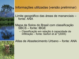 Informações utilizadas (versão preliminar)

                        Limite geográfico das áreas de mananciais –
                          fonte: ANA

                        Mapa de Solos do Brasil com classificação
                         SBCS – fonte: IBGE
                          – Classificação em relação à capacidade de
                            infiltração – fonte: Sartori et al *(2005)

                        Atlas de Abastecimento Urbano – fonte: ANA



Fotos: Scott Warren e
Leandro Baumgarten.
 