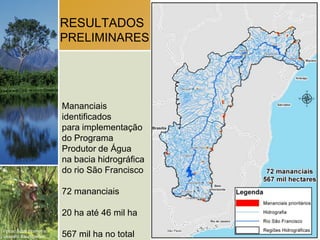 RESULTADOS
                        PRELIMINARES




                        Mananciais
                        identificados
                        para implementação
                        do Programa
                        Produtor de Água
                        na bacia hidrográfica
                        do rio São Francisco

                        72 mananciais

                        20 ha até 46 mil ha
Fotos: Scott Warren e
Leandro Baumgarten.     567 mil ha no total
 
