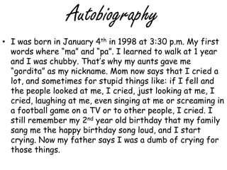 Autobiography I was born in January 4th in 1998 at 3:30 p.m. My first words where “ma” and “pa”. I learned to walk at 1 year and I was chubby. That’s why my aunts gave me “gordita” as my nickname. Mom now says that I cried a lot, and sometimes for stupid things like: if I fell and the people looked at me, I cried, just looking at me, I cried, laughing at me, even singing at me or screaming in a football game on a TV or to other people, I cried. I still remember my 2nd year old birthday that my family sang me the happy birthday song loud, and I start crying. Now my father says I was a dumb of crying for those things. 