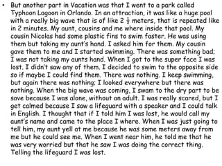 But another part in Vacation was that I went to a park called Typhoon Lagoon in Orlando. In an attraction, it was like a huge pool with a really big wave that is of like 2 ½ meters, that is repeated like in 2 minutes. My aunt, cousins and me where inside that pool. My cousin Nicolas had some plastic fins to swim faster. He was using them but taking my aunt’s hand. I asked him for them. My cousin gave them to me and I started swimming. There was something bad; I was not taking my aunts hand. When I got to the super face I was lost. I didn’t saw any of them. I decided to swim to the opposite side so if maybe I could find them. There was nothing. I keep swimming, but again there was nothing; I looked everywhere but there was nothing. When the big wave was coming, I swam to the dry part to be save because I was alone, without an adult. I was really scared, but I get calmed because I saw a lifeguard with a speaker and I could talk in English. I thought that if I told him I was lost, he would call my aunt’s name and came to the place I where. When I was just going to tell him, my aunt yell at me because he was some meters away from me but he could see me. When I went near him, he told me that he was very worried but that he saw I was doing the correct thing. Telling the lifeguard I was lost.