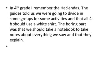 In 4th grade I remember the Haciendas. The guides told us we were going to divide in some groups for some activities and that all 4-b should use a white shirt. The boring part was that we should take a notebook to take notes about everything we saw and that they explain. 