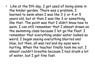 Like at the 5th day, I got used of being alone in the kinder garden. There was a problem, I learned to swim when I was like 3 ½ or 4 or 5 years old, but at then I was like 3 or something like that. The point was that I didn’t know how to swim. I can still remember that I almost drawn on the swimming class because I let go the float. I remember that everything under water looked so weird. I began seeing everything blurred and blue, but then, all was red and my eyes were hurting. When the teacher finally took me out, I almost couldn’t breathe because I had drunk a lot of water, but I got fine fast.