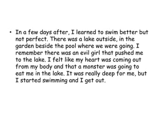 In a few days after, I learned to swim better but not perfect. There was a lake outside, in the garden beside the pool where we were going. I remember there was an evil girl that pushed me to the lake. I felt like my heart was coming out from my body and that a monster was going to eat me in the lake. It was really deep for me, but I started swimming and I get out.