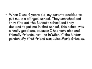 When I was 4 years old, my parents decided to put me in a bilingual school. They searched and they find out the Bennett school and they decided to put me in that school, this school was a really good one, because I had very nice and friendly friends, not like in“Michin” the kinder garden. My first friend was Luisa Maria Grizales.