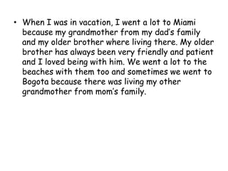 When I was in vacation, I went a lot to Miami because my grandmother from my dad’s family and my older brother where living there. My older brother has always been very friendly and patient and I loved being with him. We went a lot to the beaches with them too and sometimes we went to Bogota because there was living my other grandmother from mom’s family.