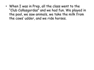 When I was in Prep, all the class went to the “Club Cañasgordas” and we had fun. We played in the pool, we saw animals, we take the milk from the cows’ udder, and we ride horses.