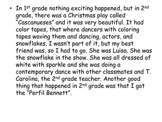 In 1st grade nothing exciting happened, but in 2nd grade, there was a Christmas play called “Cascanueses” and it was very beautiful. It had color tapes, that where dancers with coloring tapes waving them and dancing, actors, and snowflakes. I wasn’t part of it, but my best friend was, so I had to go. She was Luisa. She was the snowflake in the show. She was all dressed of white with sparkle and she was doing a contemporary dance with other classmates and T. Carolina, the 2nd grade teacher. Another good thing that happened in 2nd grade was that I got the “Perfil Bennett”.