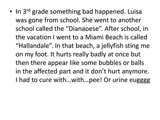 In 3rd grade something bad happened. Luisa was gone from school. She went to another school called the “Dianaoese”. After school, in the vacation I went to a Miami Beach is called “Hallandale”. In that beach, a jellyfish sting me on my foot. It hurts really badly at once but then there appear like some bubbles or balls in the affected part and it don’t hurt anymore. I had to cure with…with…pee! Or urine eugggg