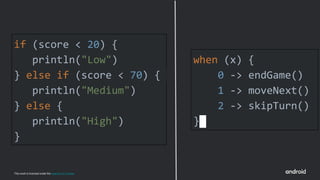 This work is licensed under the Apache 2.0 License
if (score < 20) {
println("Low")
} else if (score < 70) {
println("Medium")
} else {
println("High")
}
when (x) {
0 -> endGame()
1 -> moveNext()
2 -> skipTurn()
}
 