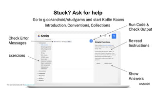 This work is licensed under the Apache 2.0 License
Exercises
Check Error
Messages
Run Code &
Check Output
Re-read
Instructions
Stuck? Ask for help
Show
Answers
Introduction, Conventions, Collections
Go to g.co/android/studyjams and start Kotlin Koans
 