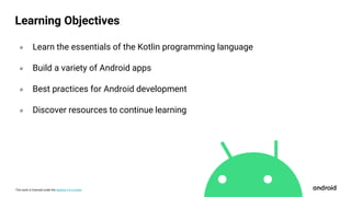 This work is licensed under the Apache 2.0 License
Learning Objectives
० Learn the essentials of the Kotlin programming language
० Build a variety of Android apps
० Best practices for Android development
० Discover resources to continue learning
 