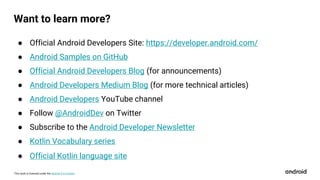 This work is licensed under the Apache 2.0 License
Want to learn more?
● Official Android Developers Site: https://developer.android.com/
● Android Samples on GitHub
● Official Android Developers Blog (for announcements)
● Android Developers Medium Blog (for more technical articles)
● Android Developers YouTube channel
● Follow @AndroidDev on Twitter
● Subscribe to the Android Developer Newsletter
● Kotlin Vocabulary series
● Official Kotlin language site
 